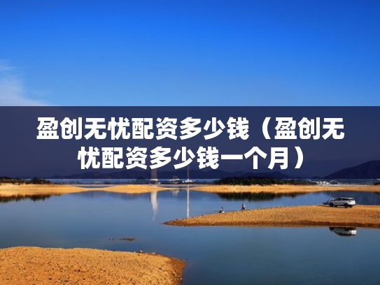 盈创无忧配资多少钱（盈创无忧配资多少钱一个月）