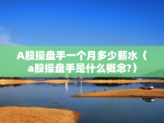 A股操盘手一个月多少薪水（a股操盘手是什么概念?）