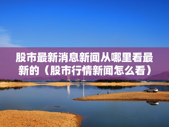 股市最新消息新闻从哪里看最新的（股市行情新闻怎么看）