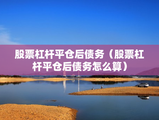 股票杠杆平仓后债务（股票杠杆平仓后债务怎么算）