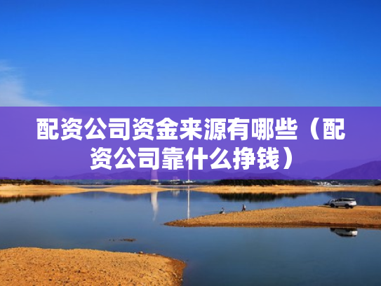 配资公司资金来源有哪些（配资公司靠什么挣钱）
