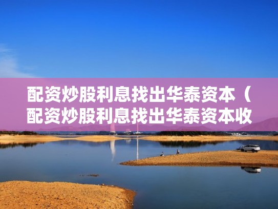 配资炒股利息找出华泰资本（配资炒股利息找出华泰资本收益）
