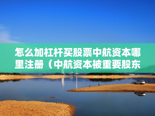 怎么加杠杆买股票中航资本哪里注册（中航资本被重要股东增持）
