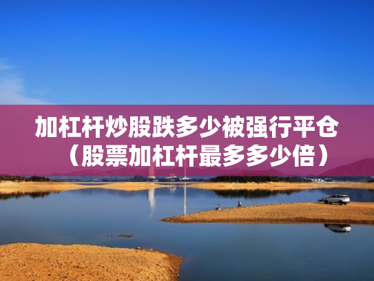 加杠杆炒股跌多少被强行平仓（股票加杠杆最多多少倍）