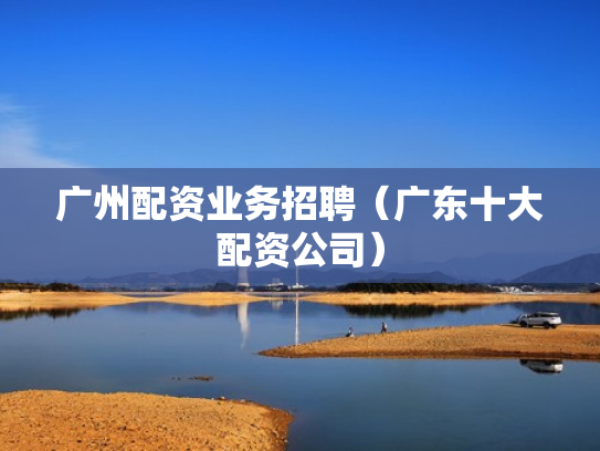广州配资业务招聘（广东十大配资公司）