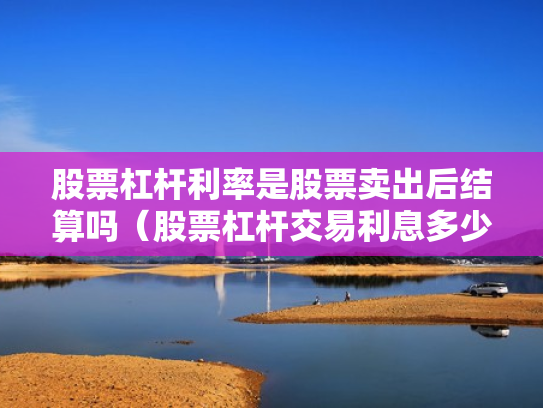股票杠杆利率是股票卖出后结算吗（股票杠杆交易利息多少钱）