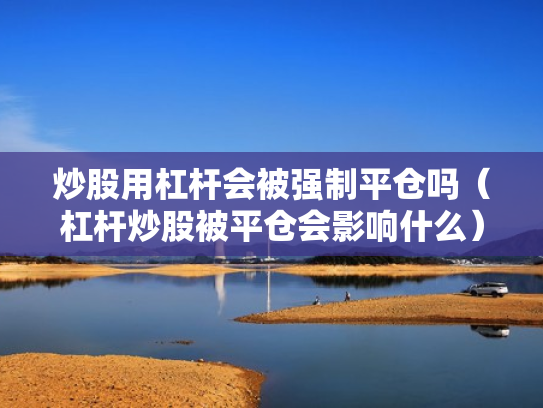 炒股用杠杆会被强制平仓吗（杠杆炒股被平仓会影响什么）