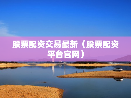股票配资交易最新（股票配资平台官网）