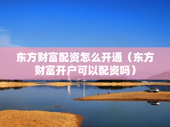 东方财富配资怎么开通（东方财富开户可以配资吗）