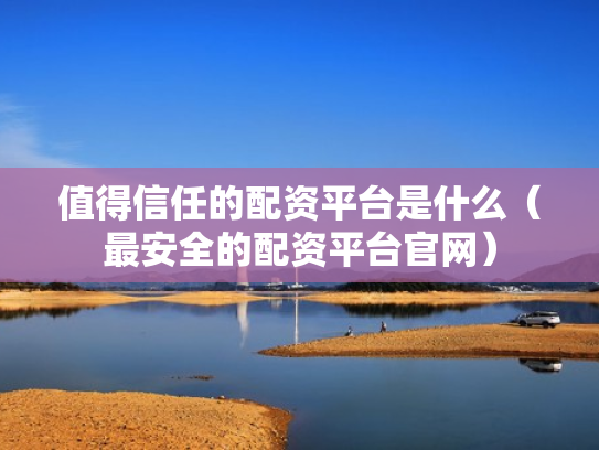 值得信任的配资平台是什么（最安全的配资平台官网）