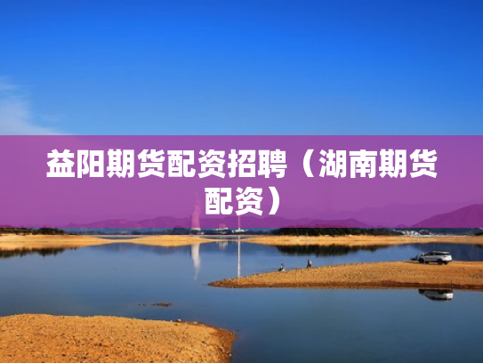 益阳期货配资招聘（湖南期货配资）