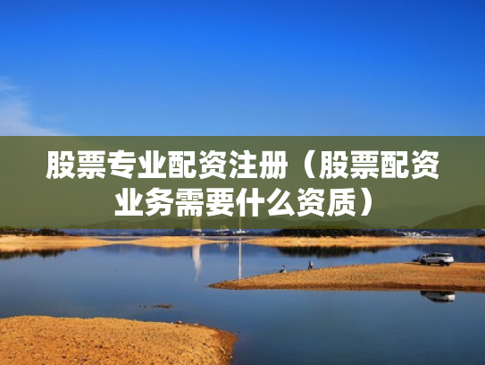 股票专业配资注册（股票配资业务需要什么资质）