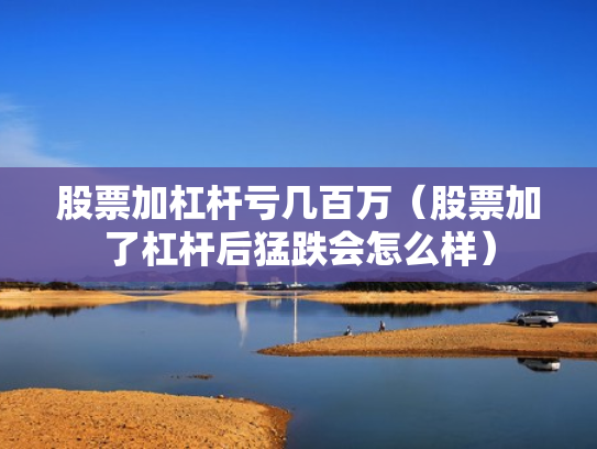 股票加杠杆亏几百万（股票加了杠杆后猛跌会怎么样）