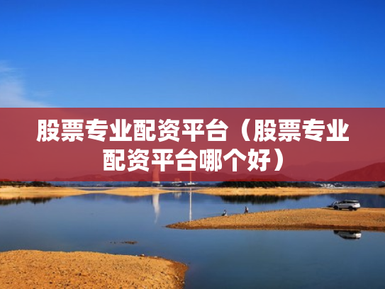 股票专业配资平台（股票专业配资平台哪个好）