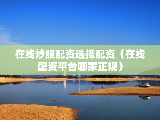 在线炒股配资选择配资（在线配资平台哪家正规）