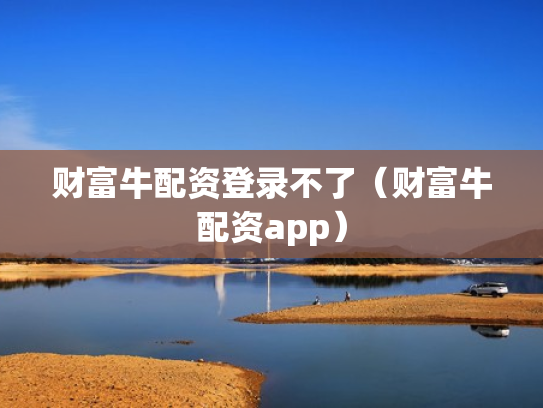 财富牛配资登录不了（财富牛配资app）