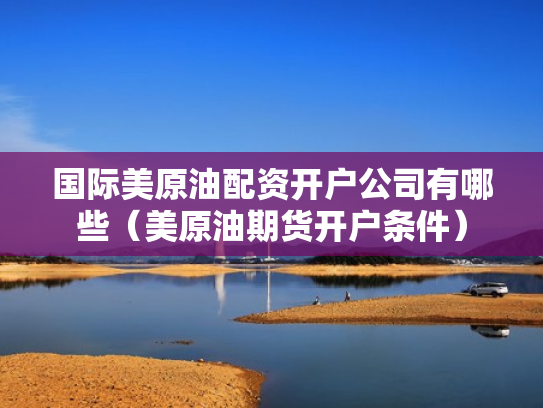国际美原油配资开户公司有哪些（美原油期货开户条件）