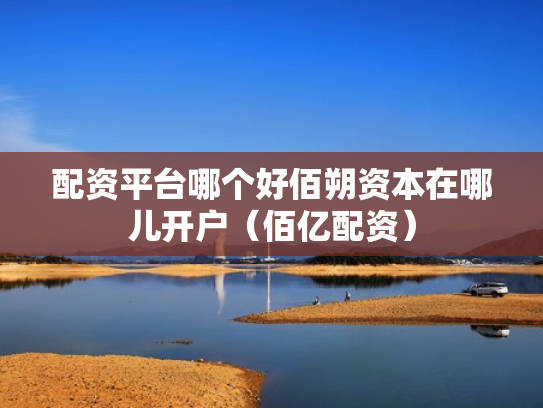配资平台哪个好佰朔资本在哪儿开户（佰亿配资）
