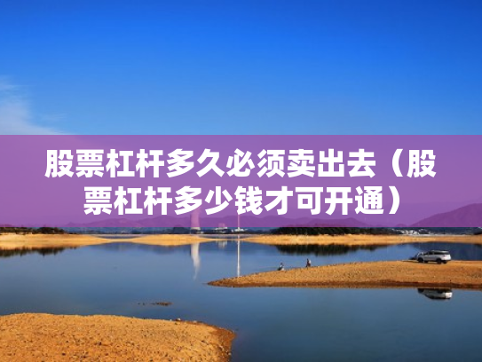 股票杠杆多久必须卖出去（股票杠杆多少钱才可开通）