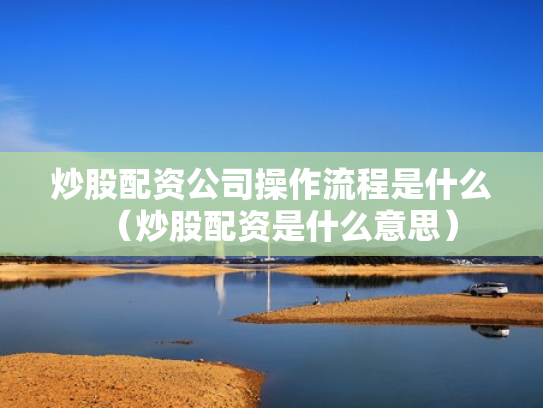 炒股配资公司操作流程是什么（炒股配资是什么意思）
