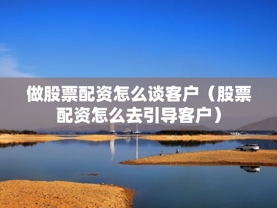 做股票配资怎么谈客户（股票配资怎么去引导客户）