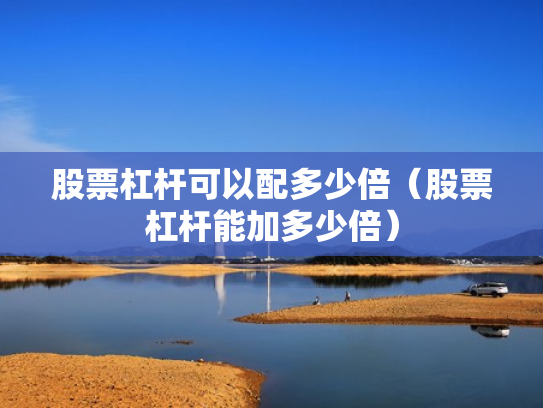 股票杠杆可以配多少倍（股票杠杆能加多少倍）