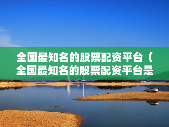 全国最知名的股票配资平台（全国最知名的股票配资平台是哪个）