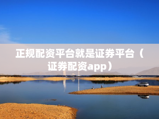 正规配资平台就是证券平台（证券配资app）