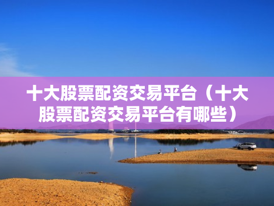 十大股票配资交易平台（十大股票配资交易平台有哪些）