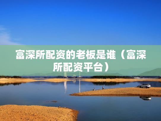 富深所配资的老板是谁（富深所配资平台）