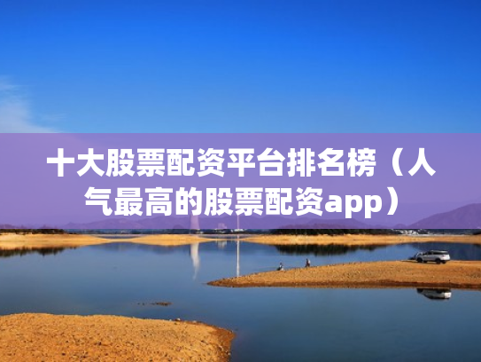十大股票配资平台排名榜（人气最高的股票配资app）