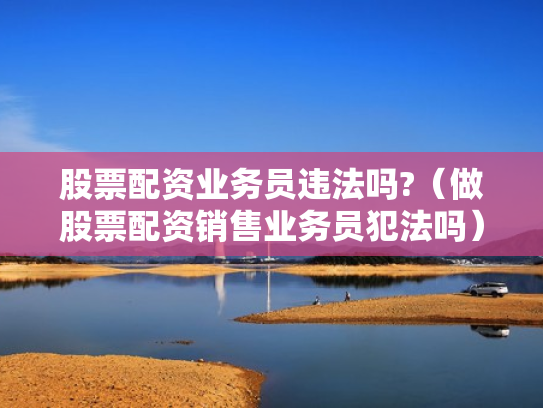 股票配资业务员违法吗?（做股票配资销售业务员犯法吗）