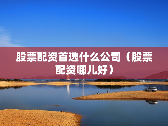 股票配资首选什么公司（股票配资哪儿好）