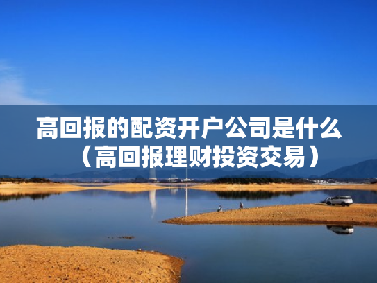 高回报的配资开户公司是什么（高回报理财投资交易）